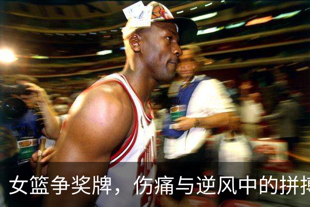 女篮争奖牌，伤痛与逆风中的拼搏之战！
